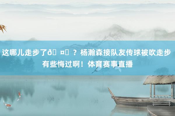 这哪儿走步了🤔？杨瀚森接队友传球被吹走步 有些悔过啊！体育赛事直播