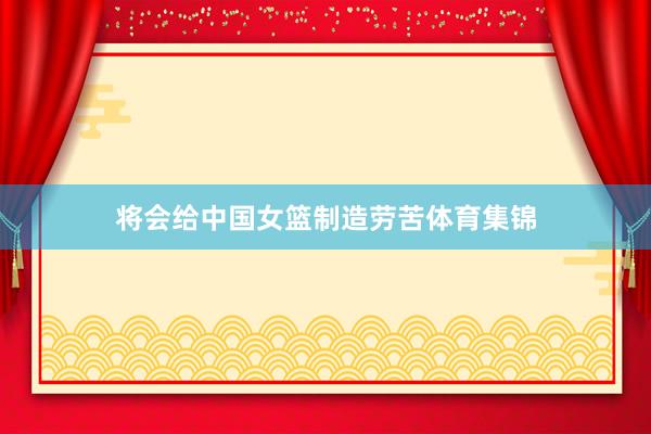 将会给中国女篮制造劳苦体育集锦