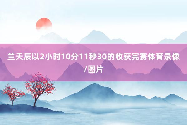 兰天辰以2小时10分11秒30的收获完赛体育录像/图片
