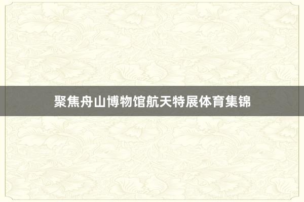 聚焦舟山博物馆航天特展体育集锦
