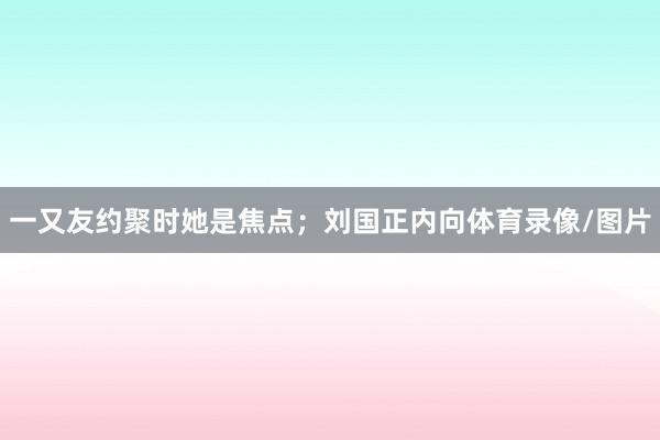 一又友约聚时她是焦点；刘国正内向体育录像/图片