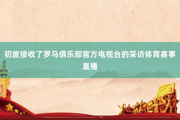 初度接收了罗马俱乐部官方电视台的采访体育赛事直播