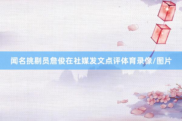 闻名挑剔员詹俊在社媒发文点评体育录像/图片