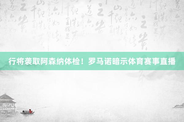 行将袭取阿森纳体检！罗马诺暗示体育赛事直播