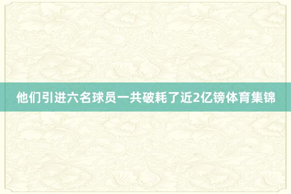他们引进六名球员一共破耗了近2亿镑体育集锦