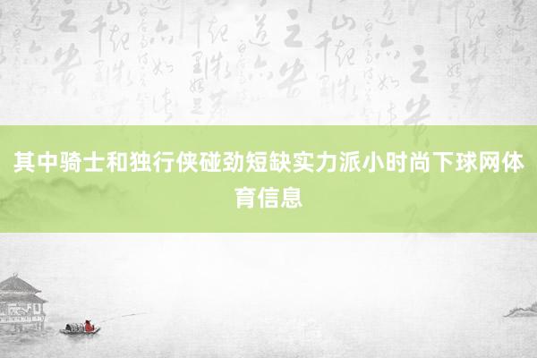 其中骑士和独行侠碰劲短缺实力派小时尚下球网体育信息