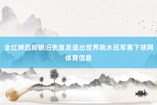 全红婵因脚腕旧伤复发退出世界跳水冠军赛下球网体育信息