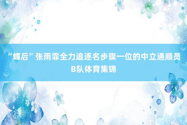 “蝶后”张雨霏全力追逐名步骤一位的中立通顺员B队体育集锦