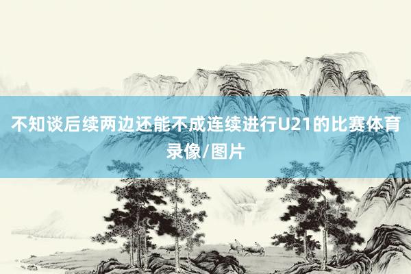 不知谈后续两边还能不成连续进行U21的比赛体育录像/图片