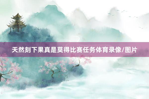 天然刻下果真是莫得比赛任务体育录像/图片