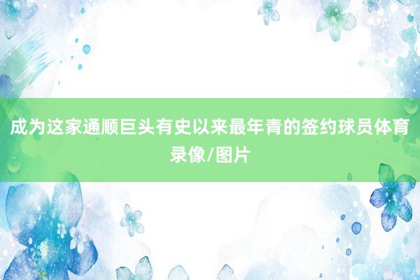 成为这家通顺巨头有史以来最年青的签约球员体育录像/图片