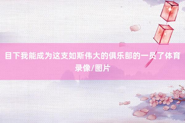 目下我能成为这支如斯伟大的俱乐部的一员了体育录像/图片