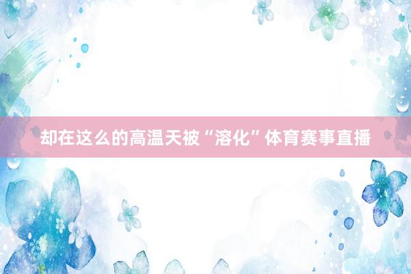 却在这么的高温天被“溶化”体育赛事直播