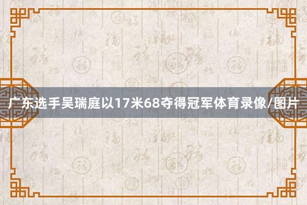 广东选手吴瑞庭以17米68夺得冠军体育录像/图片