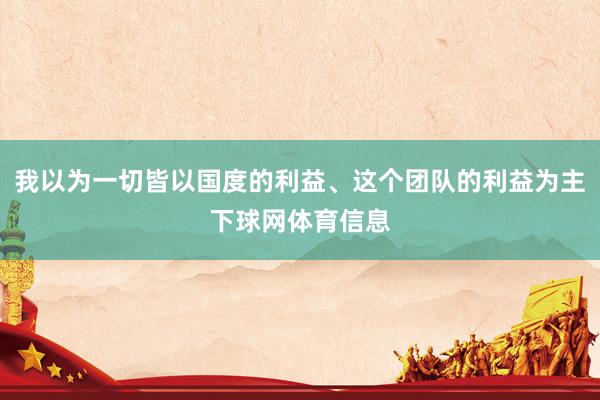 我以为一切皆以国度的利益、这个团队的利益为主下球网体育信息