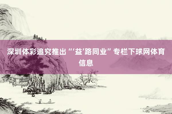 深圳体彩追究推出“‘益’路同业”专栏下球网体育信息