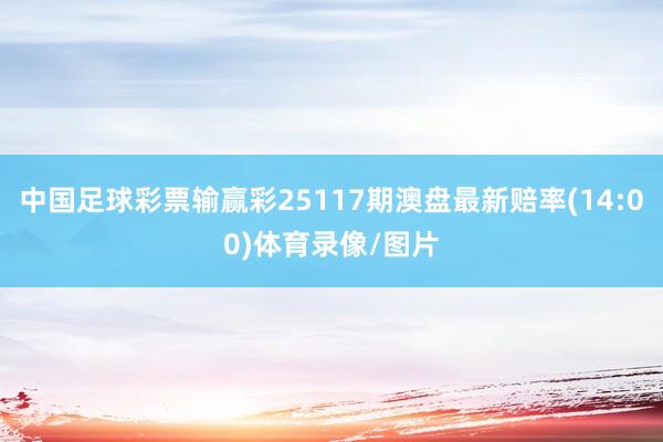 中国足球彩票输赢彩25117期澳盘最新赔率(14:00)体育录像/图片