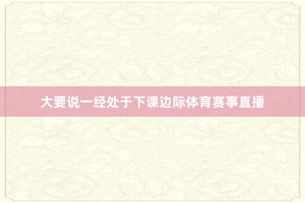 大要说一经处于下课边际体育赛事直播