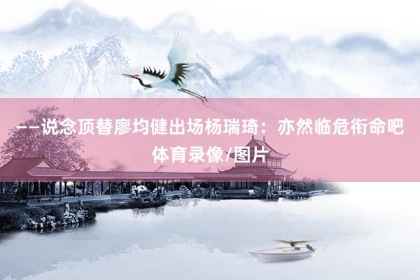 ——说念顶替廖均健出场杨瑞琦：亦然临危衔命吧体育录像/图片