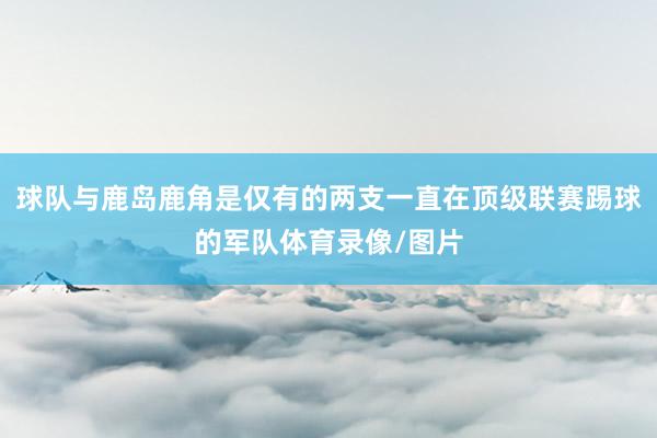球队与鹿岛鹿角是仅有的两支一直在顶级联赛踢球的军队体育录像/图片