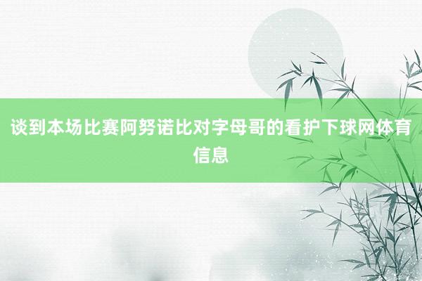 谈到本场比赛阿努诺比对字母哥的看护下球网体育信息