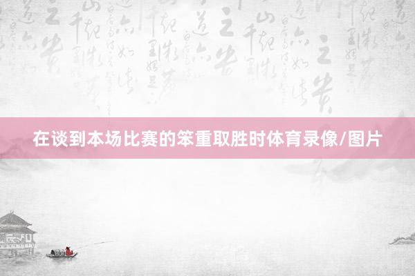 在谈到本场比赛的笨重取胜时体育录像/图片