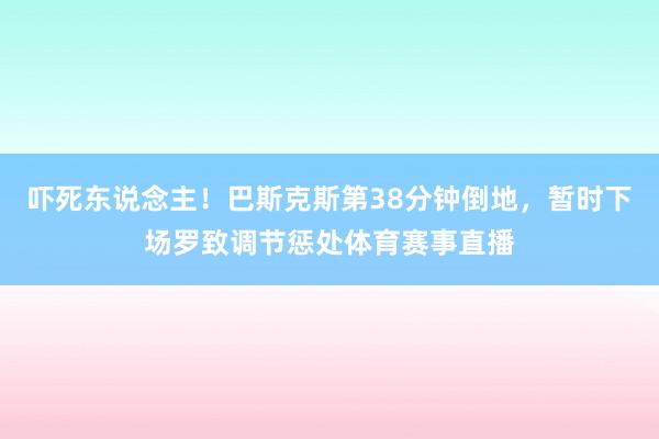 吓死东说念主！巴斯克斯第38分钟倒地，暂时下场罗致调节惩处体育赛事直播