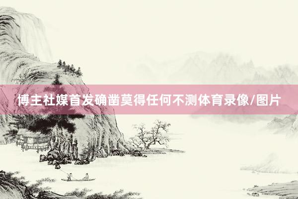 博主社媒首发确凿莫得任何不测体育录像/图片