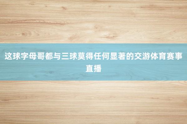 这球字母哥都与三球莫得任何显著的交游体育赛事直播