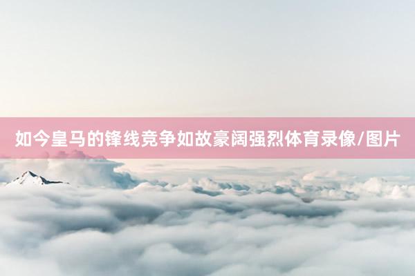 如今皇马的锋线竞争如故豪阔强烈体育录像/图片