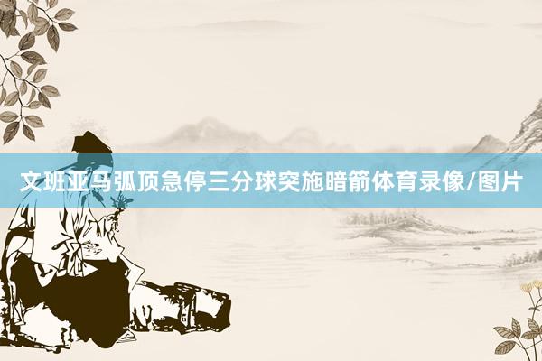 文班亚马弧顶急停三分球突施暗箭体育录像/图片