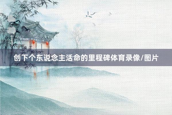 创下个东说念主活命的里程碑体育录像/图片