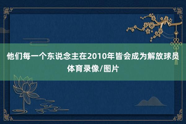 他们每一个东说念主在2010年皆会成为解放球员体育录像/图片