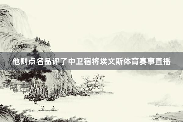 他则点名品评了中卫宿将埃文斯体育赛事直播