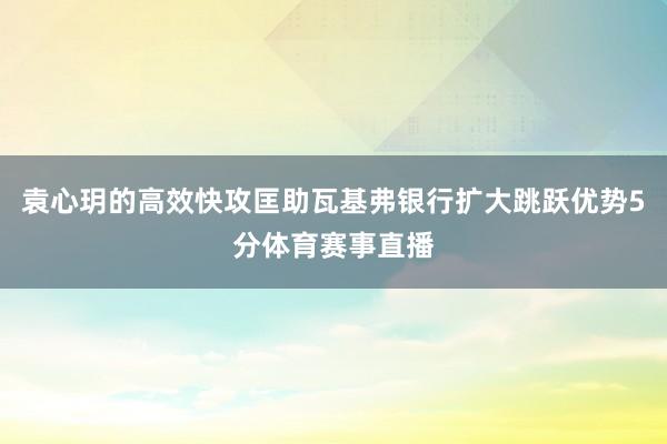 袁心玥的高效快攻匡助瓦基弗银行扩大跳跃优势5分体育赛事直播