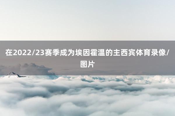 在2022/23赛季成为埃因霍温的主西宾体育录像/图片