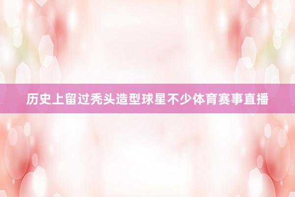 历史上留过秃头造型球星不少体育赛事直播