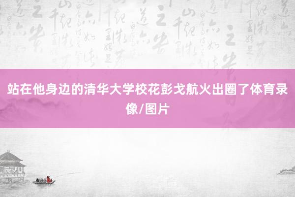 站在他身边的清华大学校花彭戈航火出圈了体育录像/图片