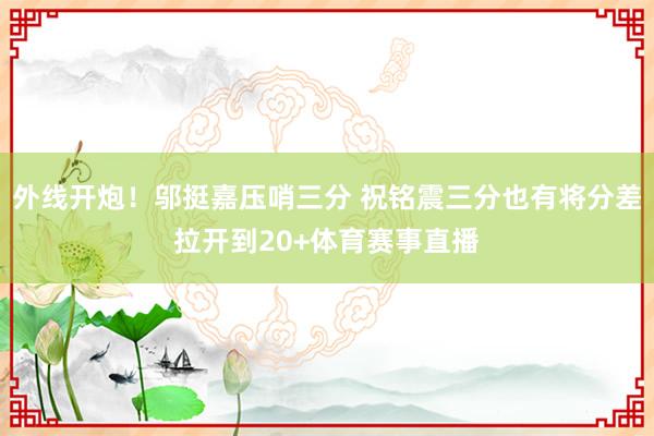 外线开炮！邬挺嘉压哨三分 祝铭震三分也有将分差拉开到20+体育赛事直播