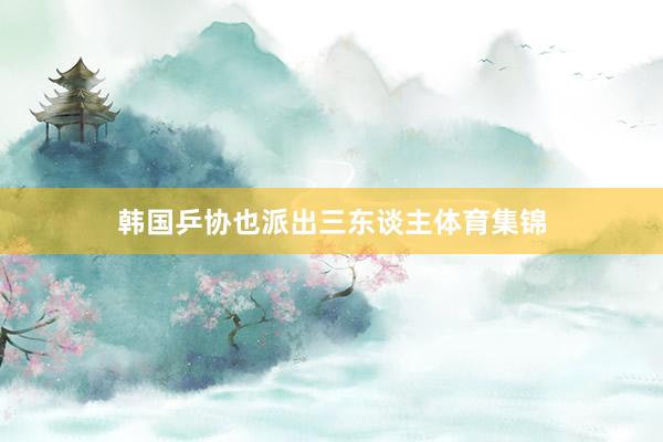 韩国乒协也派出三东谈主体育集锦