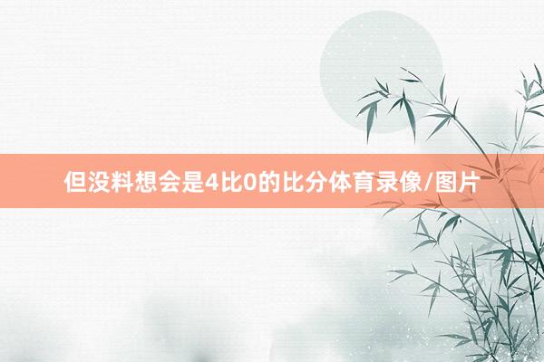 但没料想会是4比0的比分体育录像/图片
