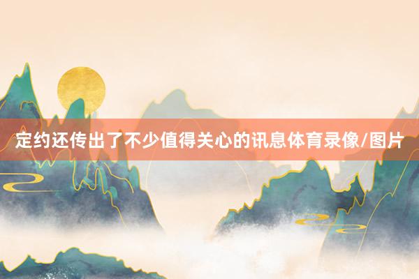 定约还传出了不少值得关心的讯息体育录像/图片