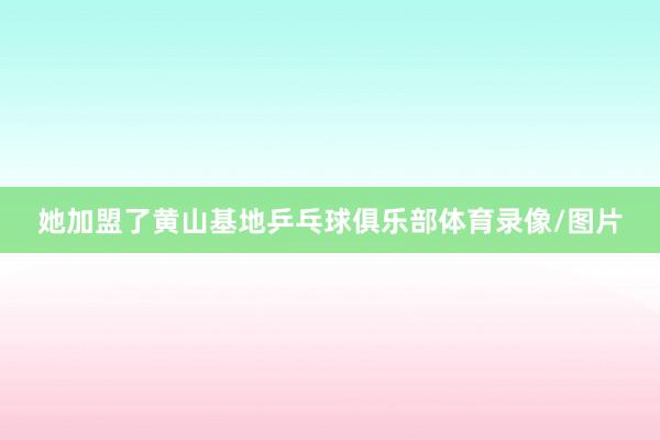 她加盟了黄山基地乒乓球俱乐部体育录像/图片