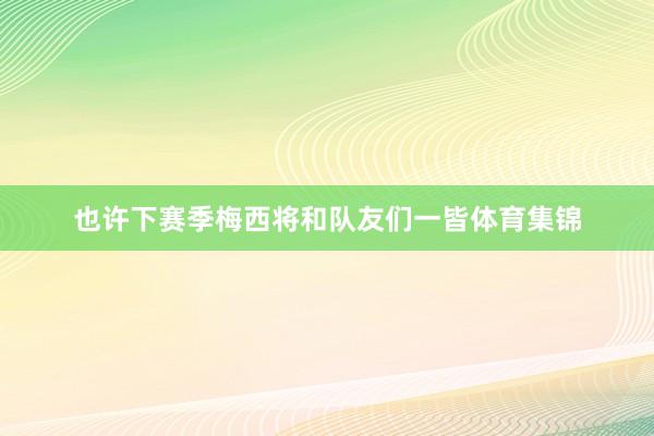 也许下赛季梅西将和队友们一皆体育集锦